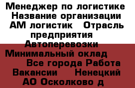 Менеджер по логистике › Название организации ­ АМ-логистик › Отрасль предприятия ­ Автоперевозки › Минимальный оклад ­ 25 000 - Все города Работа » Вакансии   . Ненецкий АО,Осколково д.